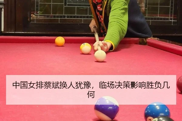 中国女排蔡斌换人犹豫，临场决策影响胜负几何